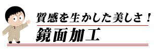 質感を生かした美しさ！鏡面加工