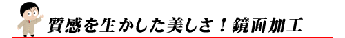 質感を生かした美しさ！鏡面加工