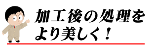 加工後の処理をより美しく！