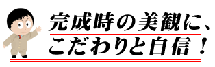 完成時の美観にこだわりと自信！